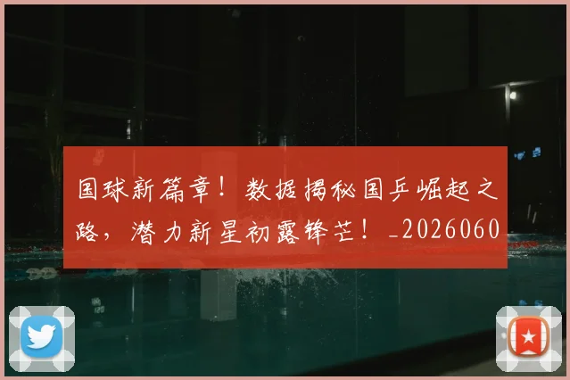 国球新篇章！数据揭秘国乒崛起之路，潜力新星初露锋芒！_20260604144342