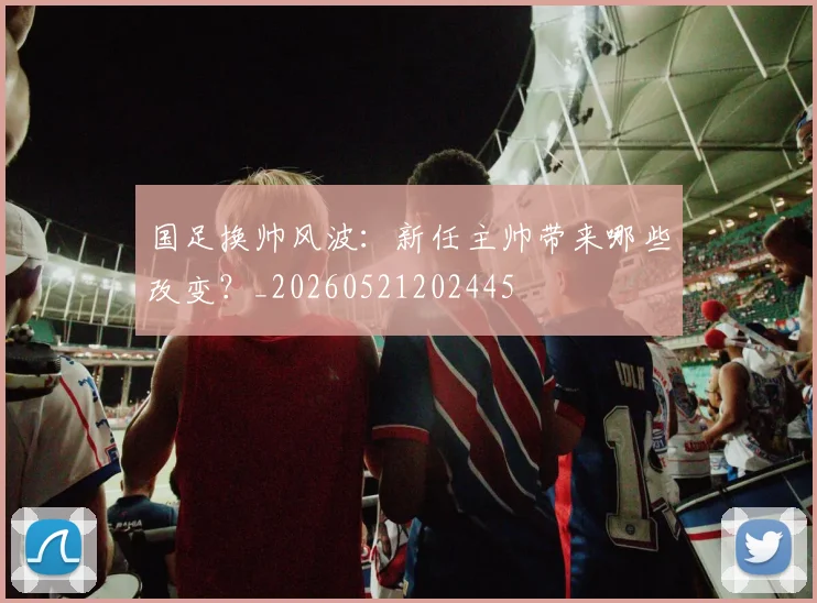 国足换帅风波：新任主帅带来哪些改变？_20260521202445
