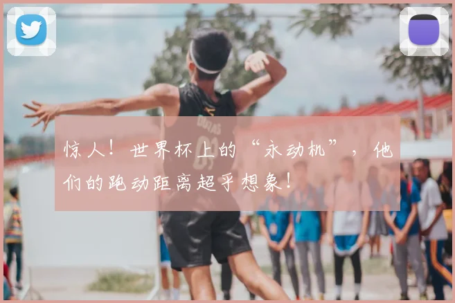 惊人！世界杯上的“永动机”，他们的跑动距离超乎想象！