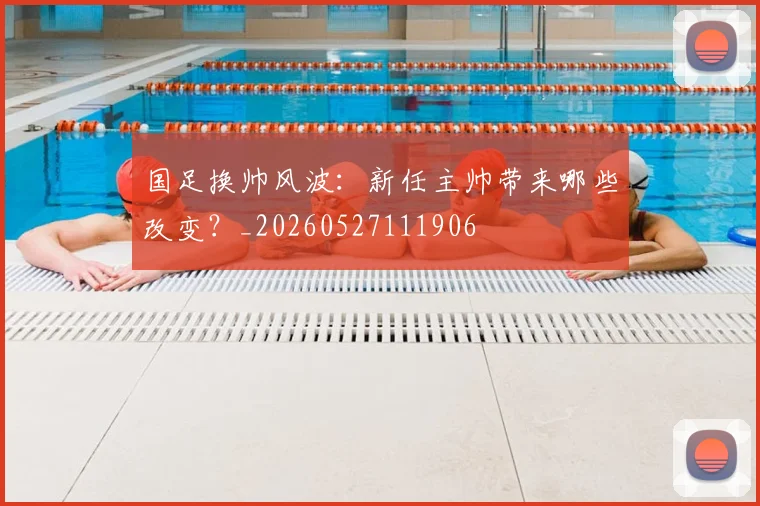 国足换帅风波：新任主帅带来哪些改变？_20260527111906