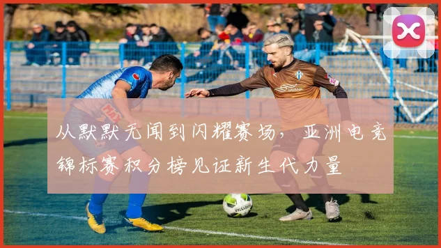 从默默无闻到闪耀赛场，亚洲电竞锦标赛积分榜见证新生代力量