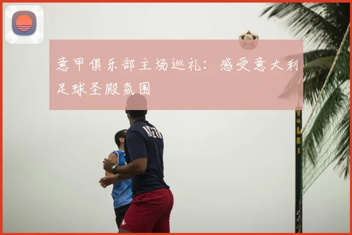意甲俱乐部主场巡礼：感受意大利足球圣殿氛围
