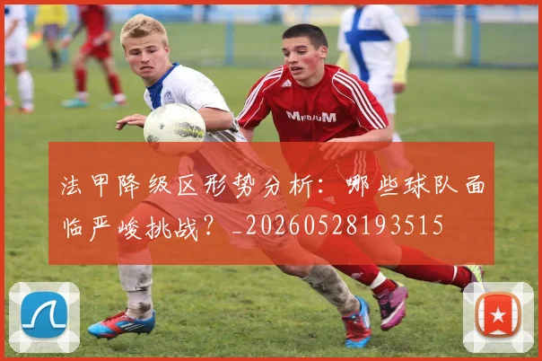 法甲降级区形势分析：哪些球队面临严峻挑战？_20260528193515
