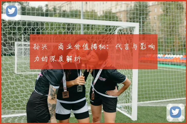 孙兴慜商业价值揭秘：代言与影响力的深度解析